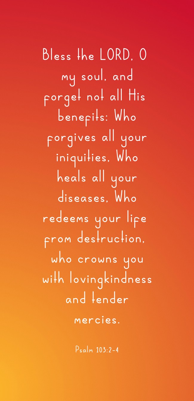 Bless the LORD, O my soul, and forget not all His benefits: Who forgives all your iniquities, Who heals all your diseases, Who redeems your life from destruction, who crowns you with lovingkindness and tender mercies. - Psalm 103:2-4