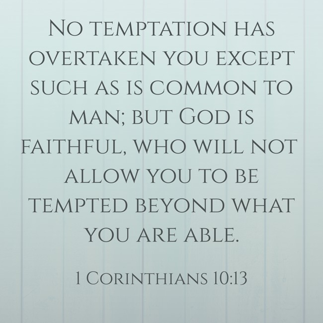  No temptation has overtaken you except such as is common to man; but God is faithful, who will not allow you to be tempted beyond what you are able.   - 1 Corinthians 10:13 