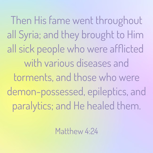 Then His fame went throughout all Syria; and they brought to Him all sick people who were afflicted with various diseases and torments, and those who were demon-possessed, epileptics, and paralytics; and He healed them. - Matthew 4:24