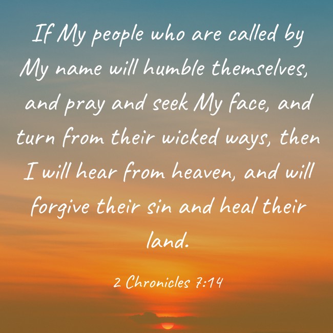 If My people who are called by My name will humble themselves, and pray and seek My face, and turn from their wicked ways, then I will hear from heaven, and will forgive their sin and heal their land. - 2 Chronicles 7:14