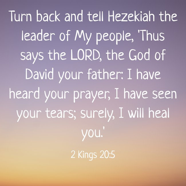 Turn back and tell Hezekiah the leader of My people, 'Thus says the LORD, the God of David your father: I have heard your prayer, I have seen your tears; surely, I will heal you.' - 2 Kings 20:5