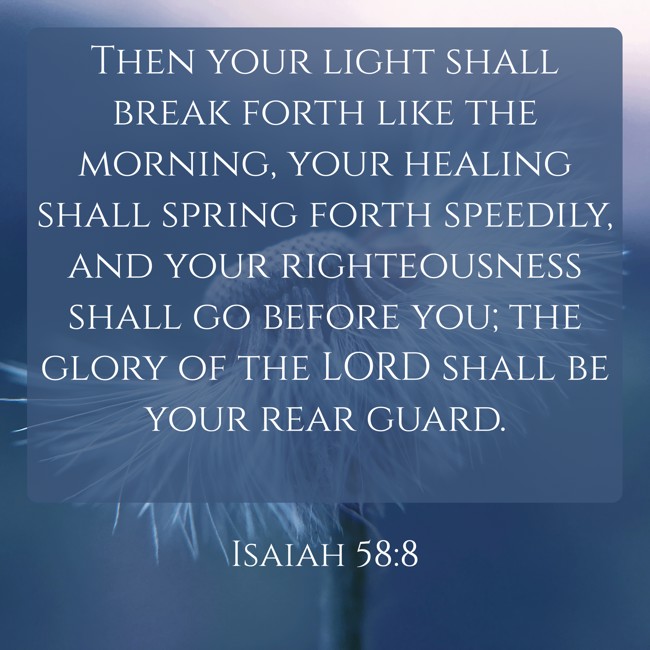Then your light shall break forth like the morning, your healing shall spring forth speedily, and your righteousness shall go before you; the glory of the LORD shall be your rear guard. - Isaiah 58:8