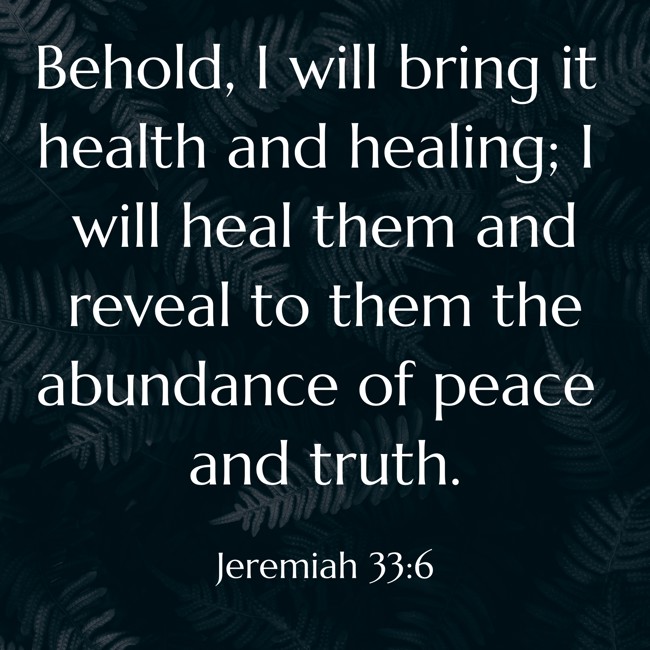 Behold, I will bring it health and healing; I will heal them and reveal to them the abundance of peace and truth. - Jeremiah 33:6