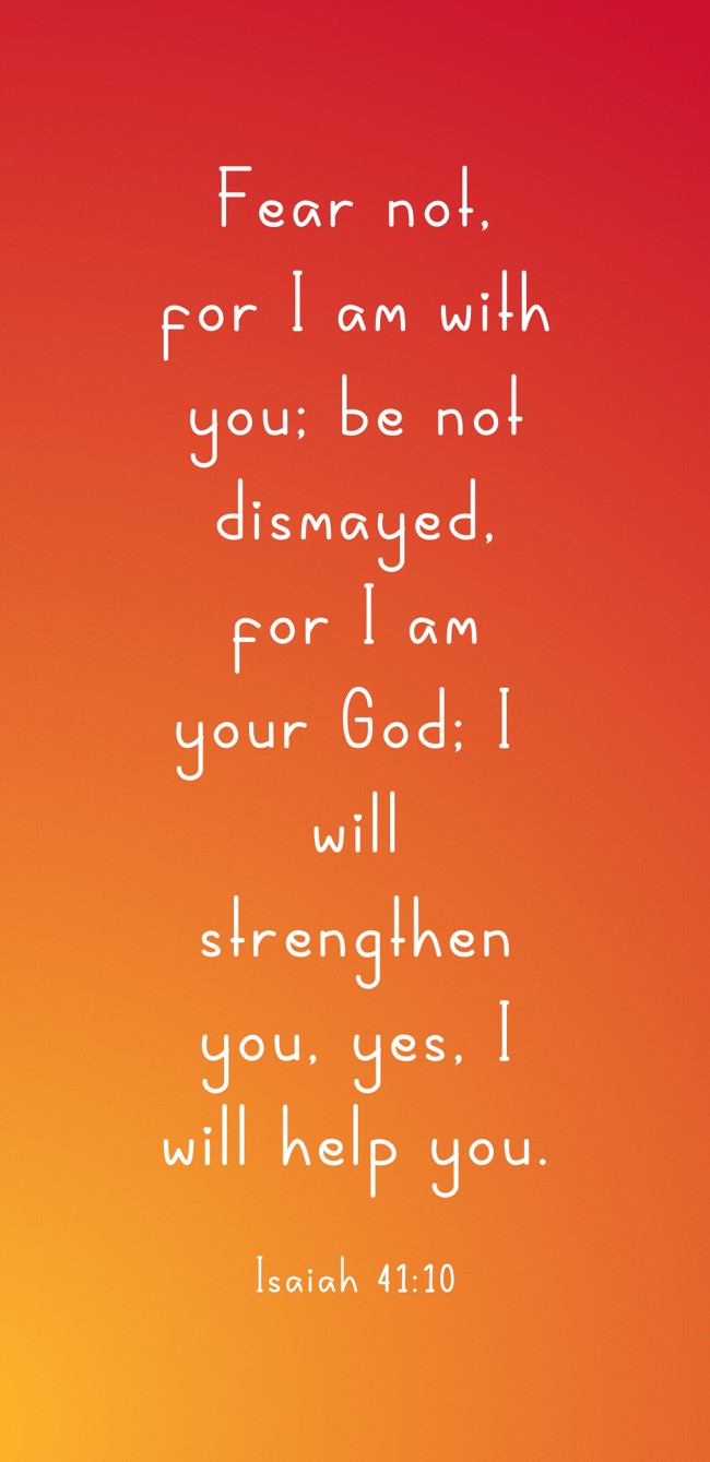 Fear not, for I am with you; be not dismayed, for I am your God; I will strengthen you, yes, I will help you. - Isaiah 41:10
