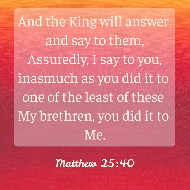 And the King will answer and say to them, Assuredly, I say to you, inasmuch as you did it to one of the least of these My brethren, you did it to Me. - Matthew 25:40