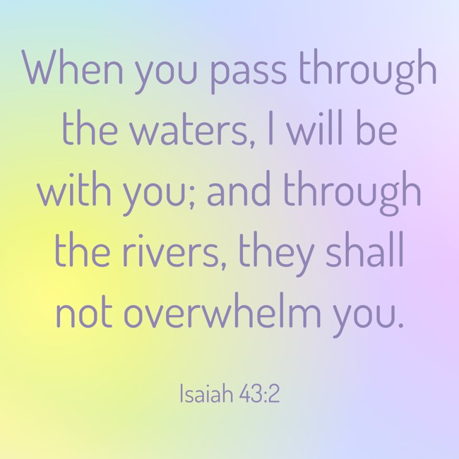When you pass through the waters, I will be with you; and through the rivers, they shall not overwhelm you. - Isaiah 43:2