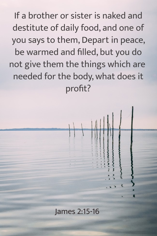 If a brother or sister is naked and destitute of daily food, and one of you says to them, Depart in peace, be warmed and filled, but you do not give them the things which are needed for the body, what does it profit? - James 2:15-16