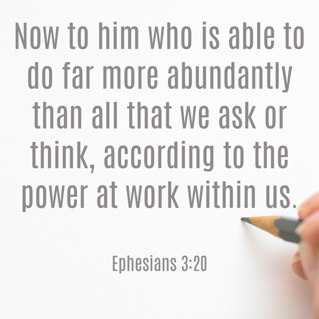 Now to him who is able to do far more abundantly than all that we ask or think, according to the power at work within us. - Ephesians 3:20
