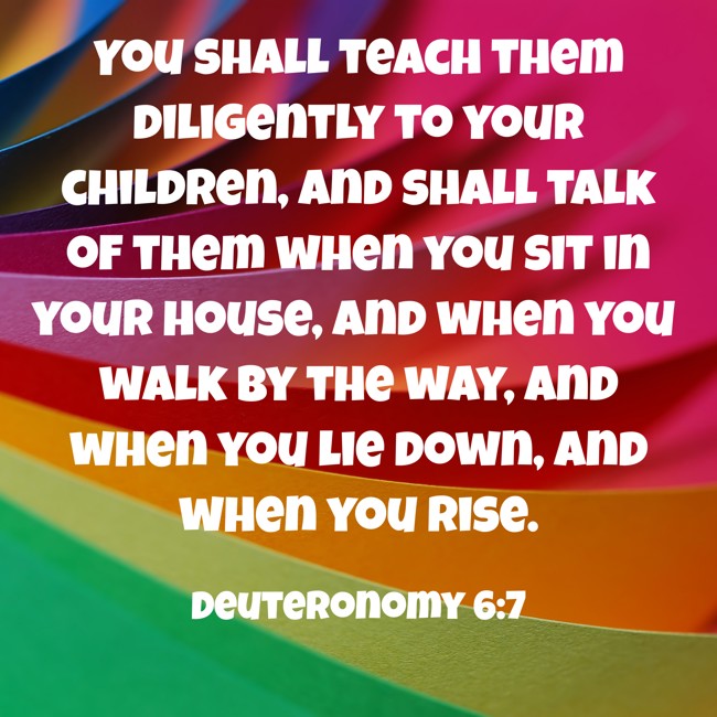You shall teach them diligently to your children, and shall talk of them when you sit in your house, and when you walk by the way, and when you lie down, and when you rise. - Deuteronomy 6:7
