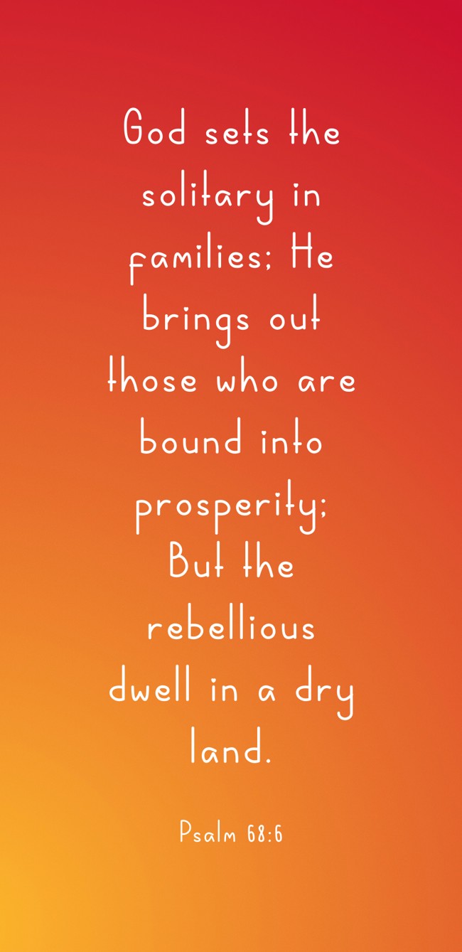 God sets the solitary in families; He brings out those who are bound into prosperity; But the rebellious dwell in a dry land. - Psalm 68:6
