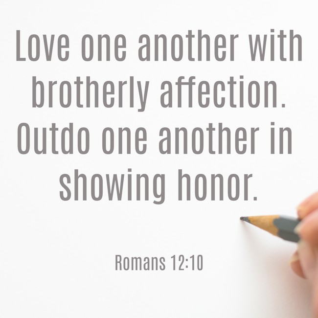 Love one another with brotherly affection. Outdo one another in showing honor. - Romans 12:10