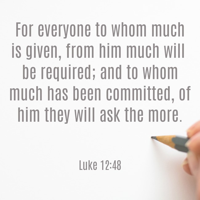  For everyone to whom much is given, from him much will be required; and to whom much has been committed, of him they will ask the more.   - Luke 12:48 