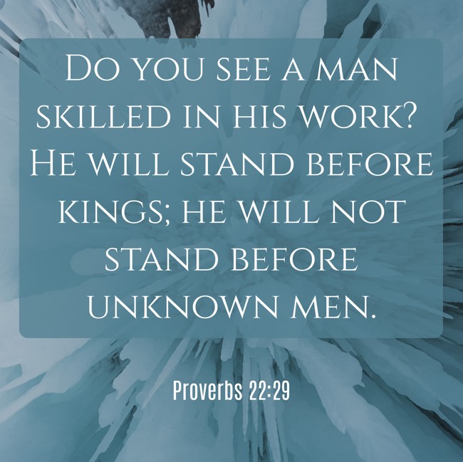  Do you see a man skilled in his work? He will stand before kings; he will not stand before unknown men.   - Proverbs 22:29 