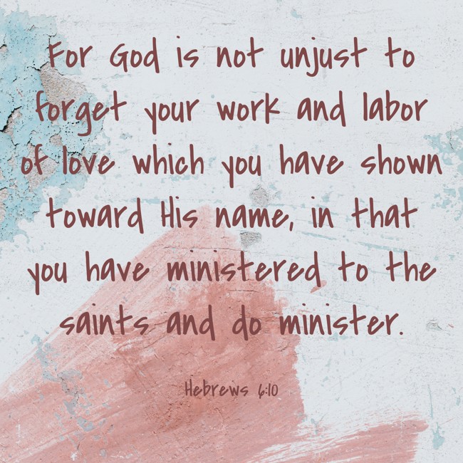  For God is not unjust to forget your work and labor of love which you have shown toward His name, in that you have ministered to the saints and do minister. - Hebrews 6:10 