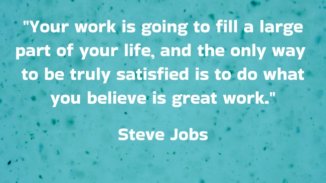  Your work is going to fill a large part of your life, and the only way to be truly satisfied is to do what you believe is great work.   - Steve Jobs 