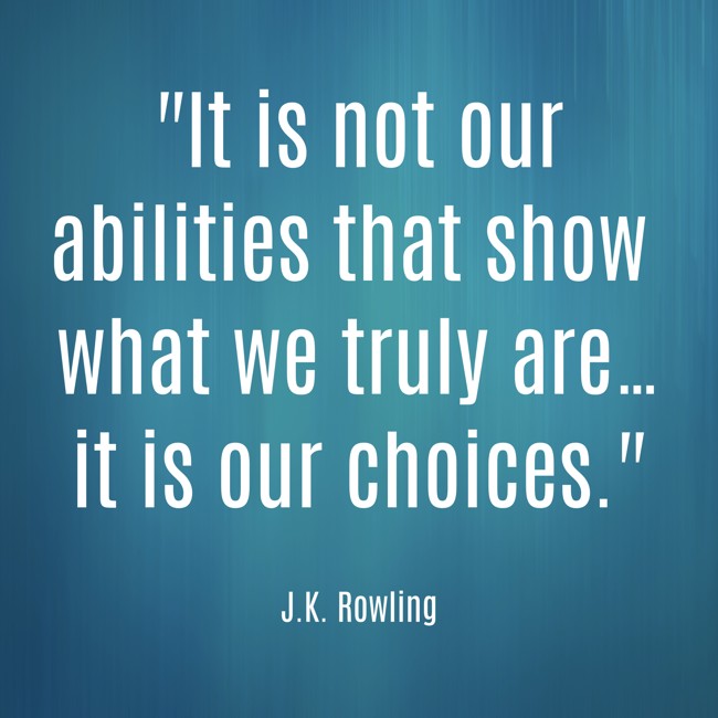  It is not our abilities that show what we truly are… it is our choices.   - J.K. Rowling 