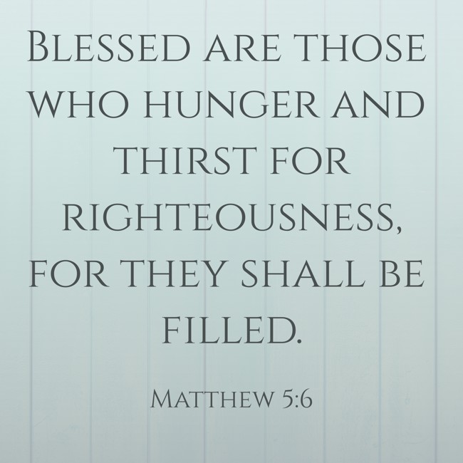  Blessed are those who hunger and thirst for righteousness, for they shall be filled.   - Matthew 5:6 