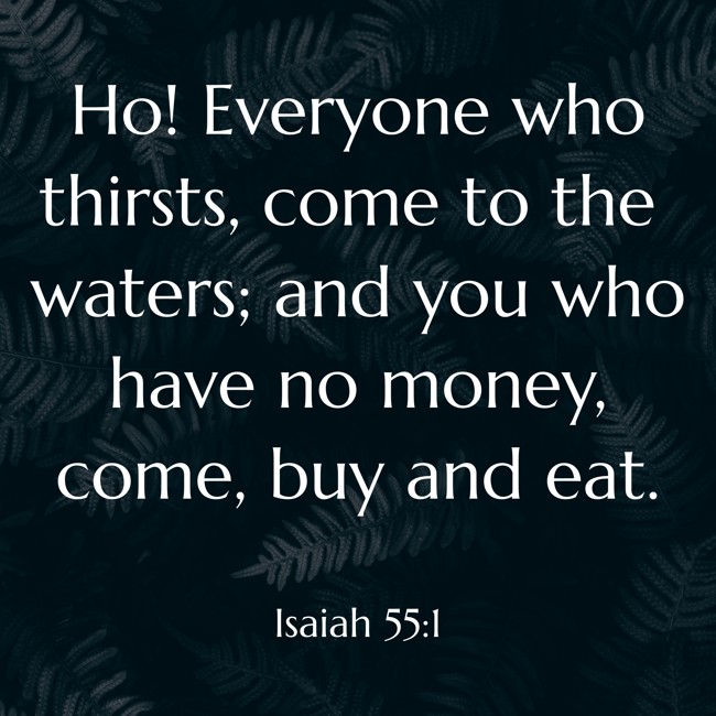  Ho! Everyone who thirsts, come to the waters; and you who have no money, come, buy and eat.   - Isaiah 55:1 