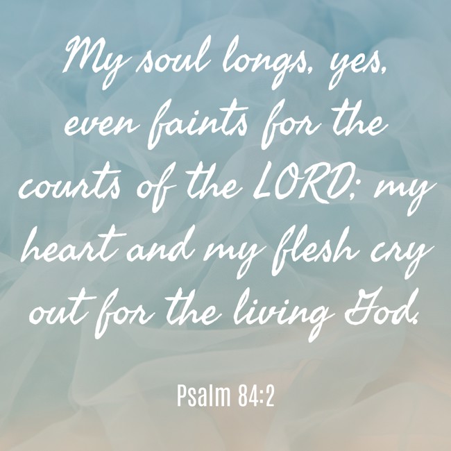  My soul longs, yes, even faints for the courts of the LORD; my heart and my flesh cry out for the living God.   - Psalm 84:2 