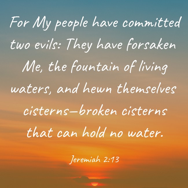 For My people have committed two evils: They have forsaken Me, the fountain of living waters, and hewn themselves cisterns—broken cisterns that can hold no water.   - Jeremiah 2:13 