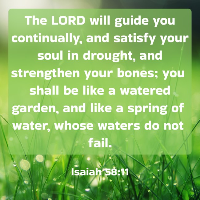  The LORD will guide you continually, and satisfy your soul in drought, and strengthen your bones; you shall be like a watered garden, and like a spring of water, whose waters do not fail.   - Isaiah 58:11 