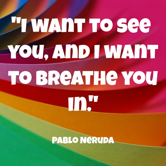  I want to see you, and I want to breathe you in.   - Pablo Neruda 