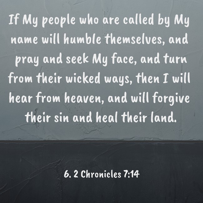  If My people who are called by My name will humble themselves, and pray and seek My face, and turn from their wicked ways, then I will hear from heaven, and will forgive their sin and heal their land.   - 6. 2 Chronicles 7:14 