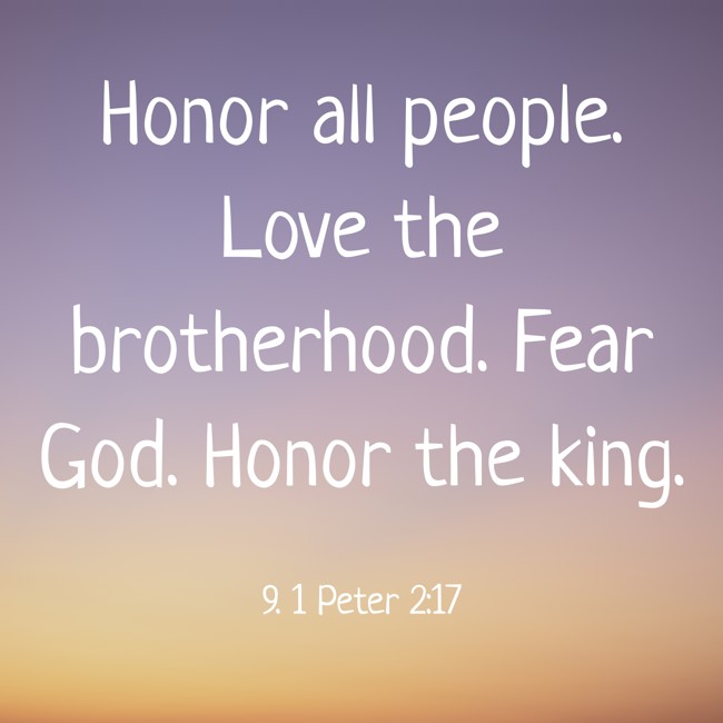  Honor all people. Love the brotherhood. Fear God. Honor the king.   - 9. 1 Peter 2:17 