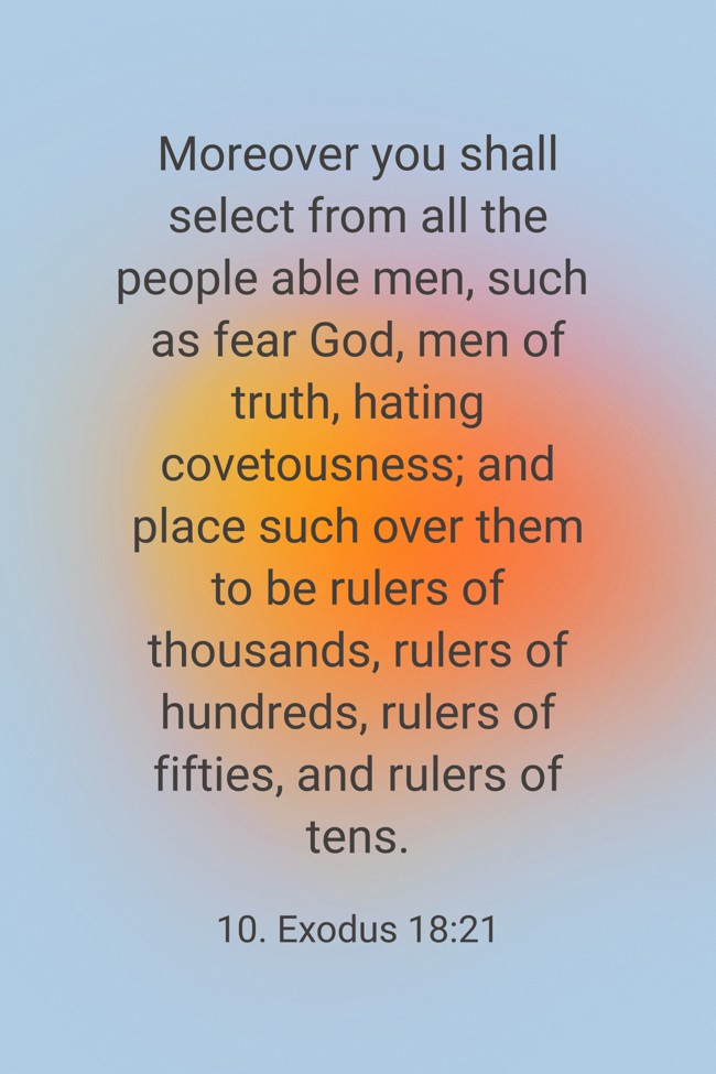  Moreover you shall select from all the people able men, such as fear God, men of truth, hating covetousness; and place such over them to be rulers of thousands, rulers of hundreds, rulers of fifties, and rulers of tens.   - 10. Exodus 18:21 