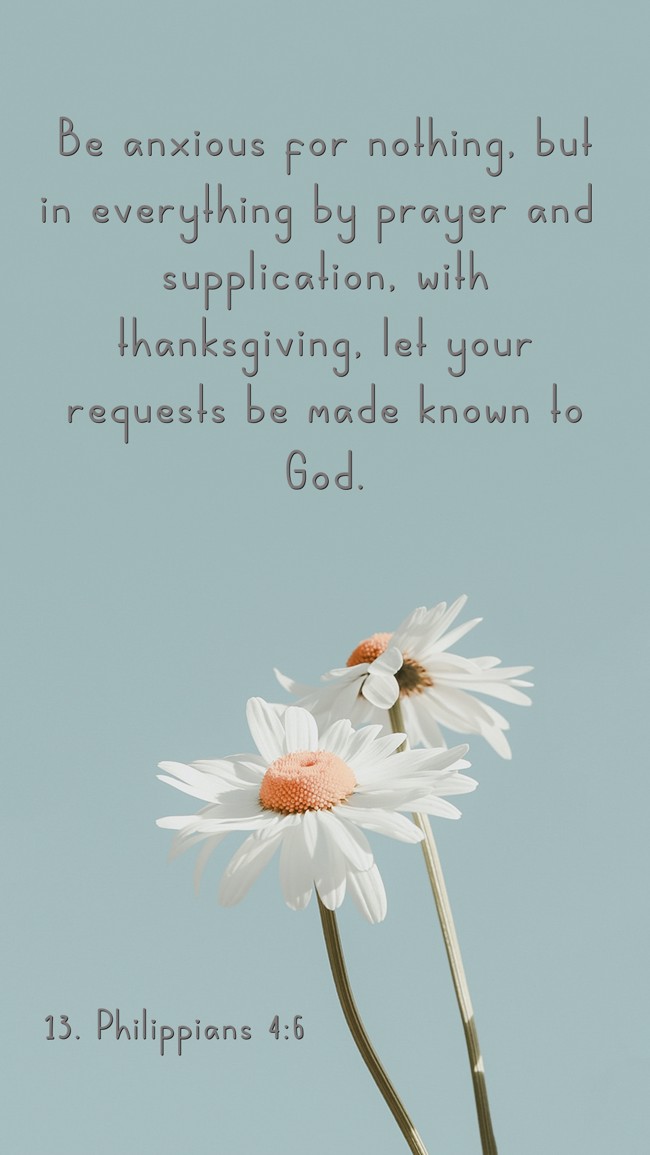  Be anxious for nothing, but in everything by prayer and supplication, with thanksgiving, let your requests be made known to God.   - 13. Philippians 4:6 