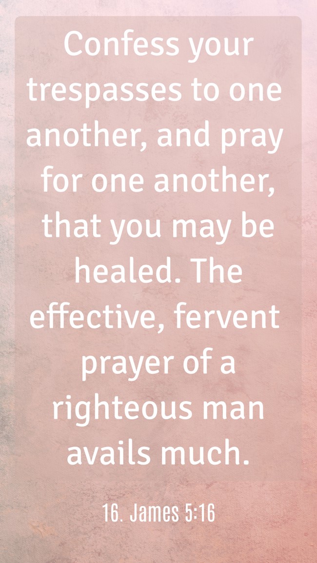  Confess your trespasses to one another, and pray for one another, that you may be healed. The effective, fervent prayer of a righteous man avails much.   - 16. James 5:16 