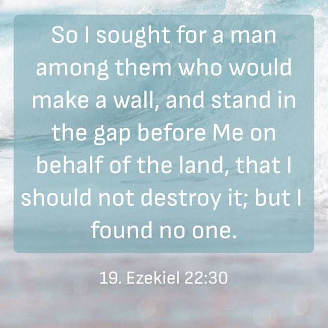  So I sought for a man among them who would make a wall, and stand in the gap before Me on behalf of the land, that I should not destroy it; but I found no one.   - 19. Ezekiel 22:30 