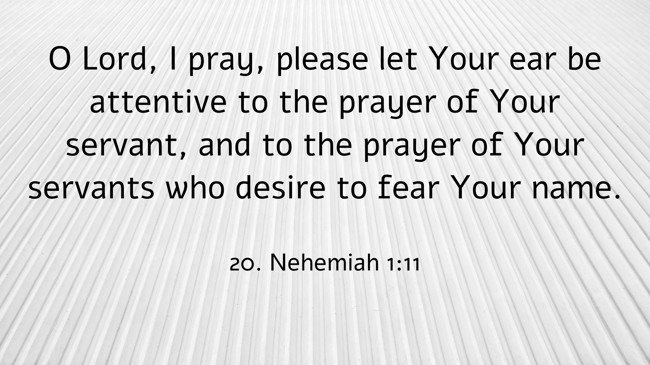  O Lord, I pray, please let Your ear be attentive to the prayer of Your servant, and to the prayer of Your servants who desire to fear Your name.   - 20. Nehemiah 1:11 