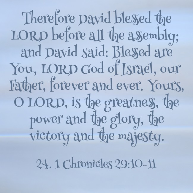  Therefore David blessed the LORD before all the assembly; and David said: Blessed are You, LORD God of Israel, our Father, forever and ever. Yours, O LORD, is the greatness, the power and the glory, the victory and the majesty.   - 24. 1 Chronicles 29:10-11 