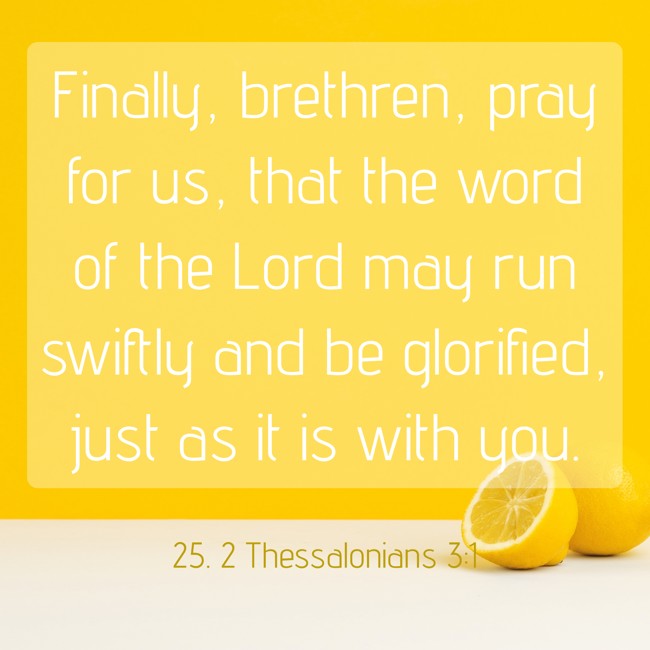 Finally, brethren, pray for us, that the word of the Lord may run swiftly and be glorified, just as it is with you.   - 25. 2 Thessalonians 3:1 