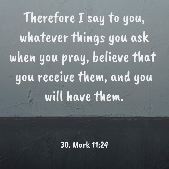  Therefore I say to you, whatever things you ask when you pray, believe that you receive them, and you will have them.   - 30. Mark 11:24 