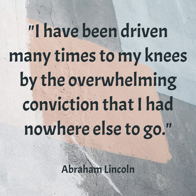  I have been driven many times to my knees by the overwhelming conviction that I had nowhere else to go.   - Abraham Lincoln 