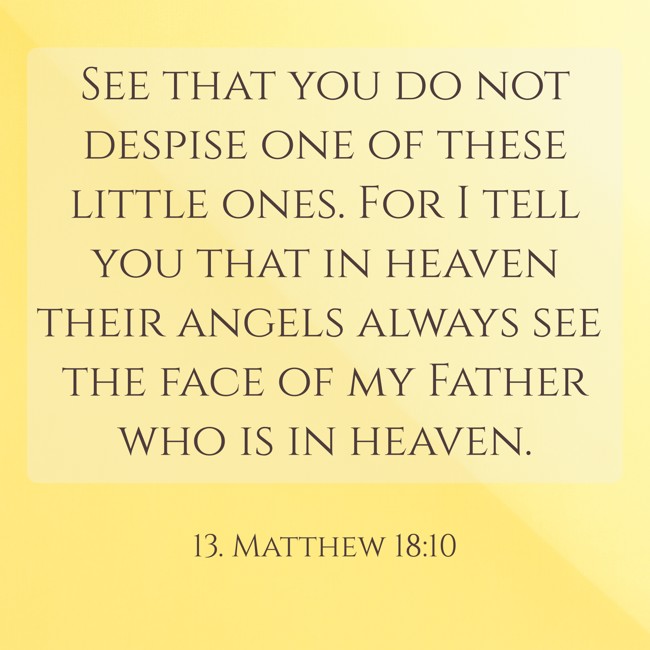  See that you do not despise one of these little ones. For I tell you that in heaven their angels always see the face of my Father who is in heaven.   - 13. Matthew 18:10 