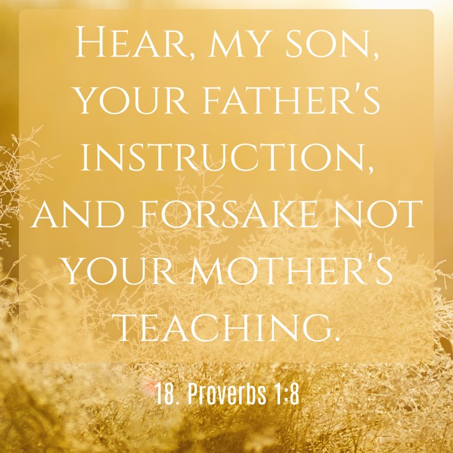  Hear, my son, your father's instruction, and forsake not your mother's teaching.   - 18. Proverbs 1:8 