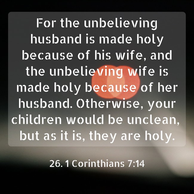  For the unbelieving husband is made holy because of his wife, and the unbelieving wife is made holy because of her husband. Otherwise, your children would be unclean, but as it is, they are holy.   - 26. 1 Corinthians 7:14 