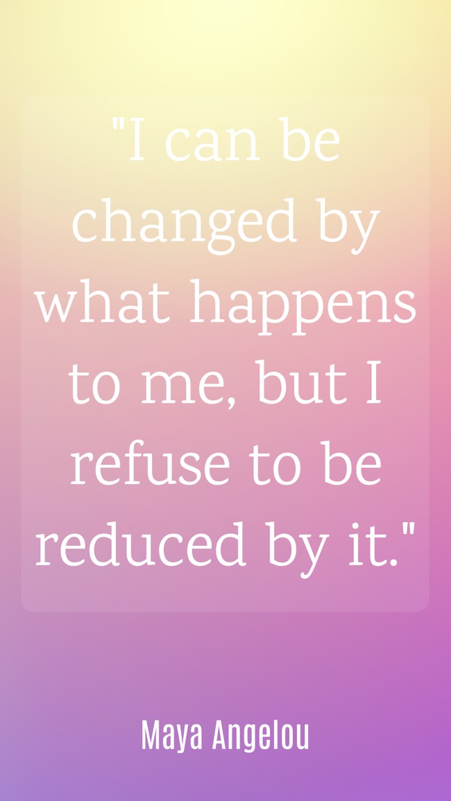  I can be changed by what happens to me, but I refuse to be reduced by it.   - Maya Angelou 