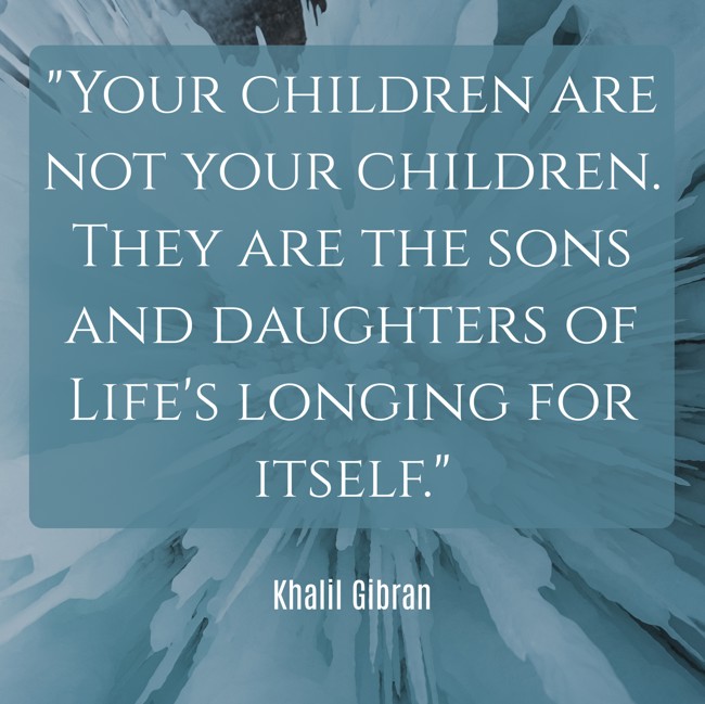  Your children are not your children. They are the sons and daughters of Life's longing for itself.   - Khalil Gibran 
