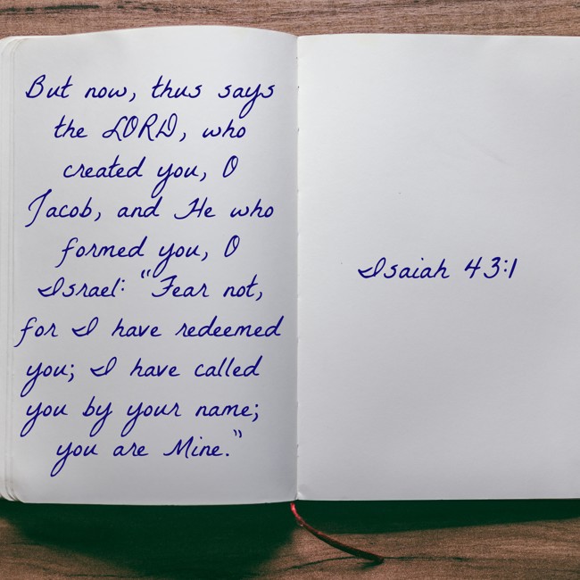  But now, thus says the LORD, who created you, O Jacob, and He who formed you, O Israel: “Fear not, for I have redeemed you; I have called you by your name; you are Mine.”   - Isaiah 43:1 