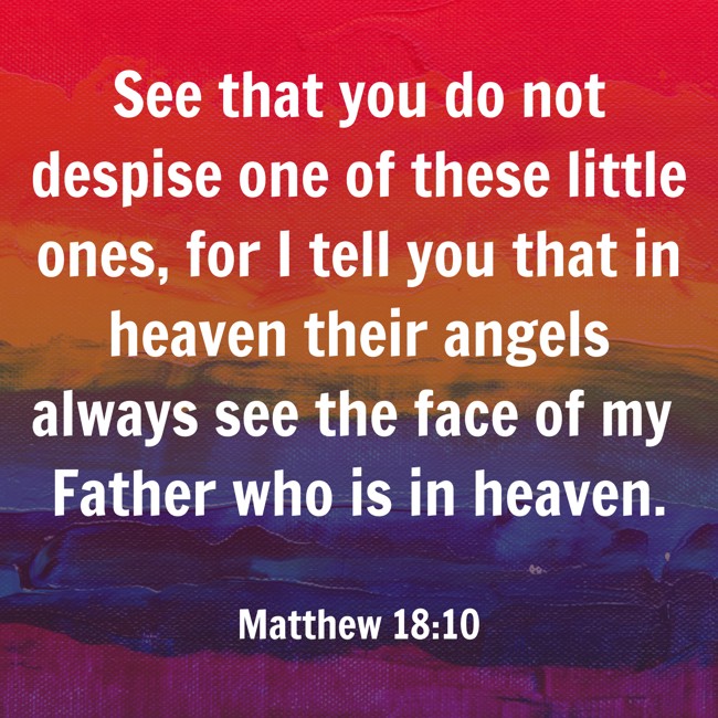 See that you do not despise one of these little ones, for I tell you that in heaven their angels always see the face of my Father who is in heaven. - Matthew 18:10