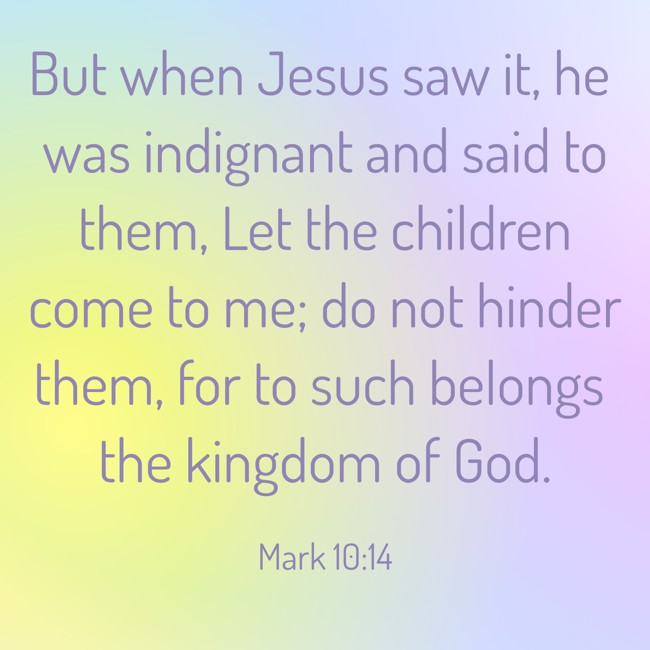 But when Jesus saw it, he was indignant and said to them, Let the children come to me; do not hinder them, for to such belongs the kingdom of God. - Mark 10:14