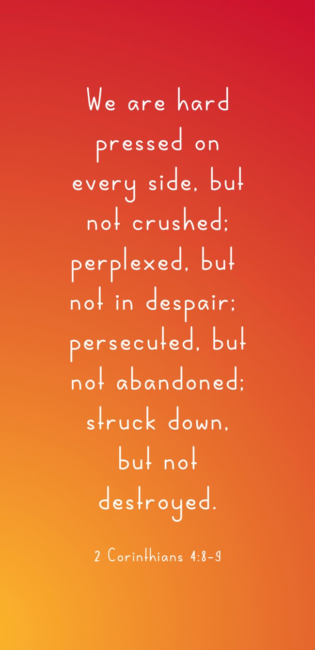 We are hard pressed on every side, but not crushed; perplexed, but not in despair; persecuted, but not abandoned; struck down, but not destroyed. - 2 Corinthians 4:8-9