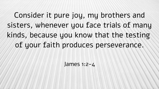 Consider it pure joy, my brothers and sisters, whenever you face trials of many kinds, because you know that the testing of your faith produces perseverance. - James 1:2-4