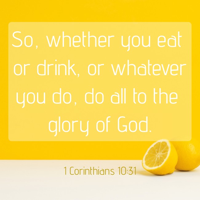 So, whether you eat or drink, or whatever you do, do all to the glory of God. - 1 Corinthians 10:31