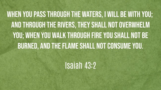 When you pass through the waters, I will be with you; and through the rivers, they shall not overwhelm you; when you walk through fire you shall not be burned, and the flame shall not consume you. - Isaiah 43:2