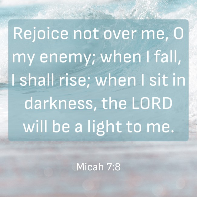 Rejoice not over me, O my enemy; when I fall, I shall rise; when I sit in darkness, the LORD will be a light to me. - Micah 7:8